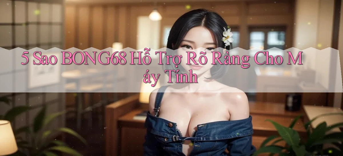 5 sao bong68 hỗ trợ rõ ràng cho máy tính