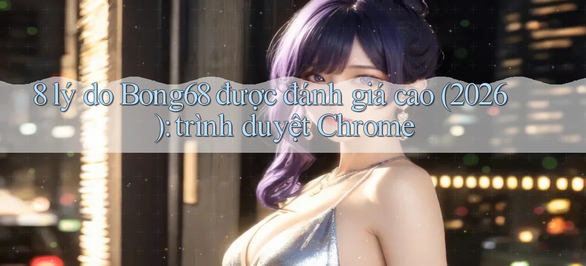 8 lý do Bong68 được đánh giá cao (2026) trình duyệt Chrome