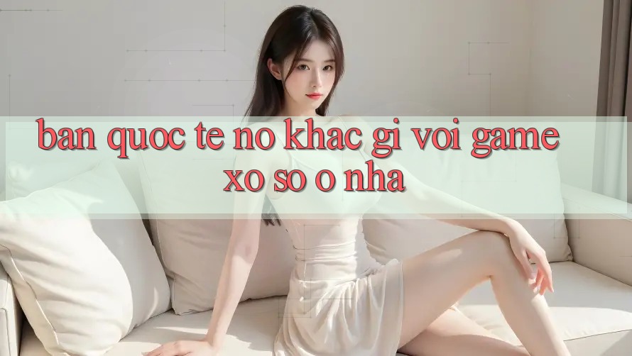 “Bản Quốc Tế” – Nó Khác Gì Với Game Xổ Số “Ở Nhà”? “Bản Quốc Tế” – Nó Khác Gì Với Game Xổ Số “Ở Nhà”?