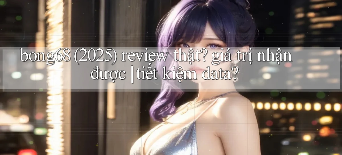 bong68 (2025) review thật giá trị nhận được tiết kiệm data