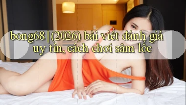 bong68 (2026) bài viết đánh giá uy tín, cách chơi sâm lốc