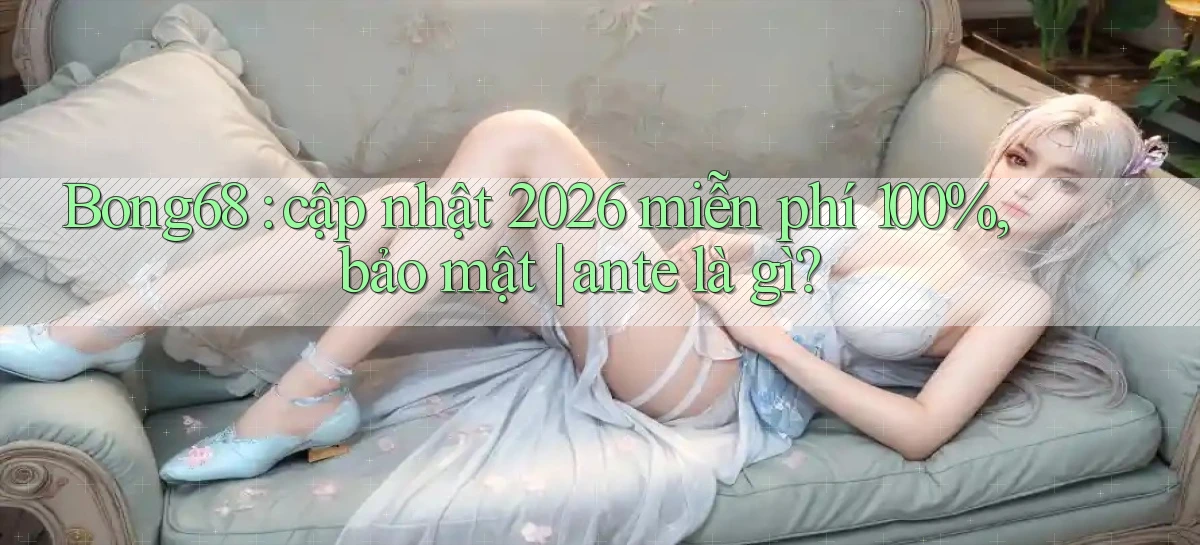 Bong68 cập nhật 2026 miễn phí 100%, bảo mật ante là gì