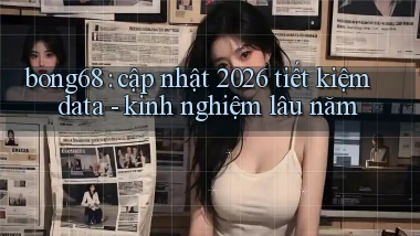 bong68 cập nhật 2026 tiết kiệm data   kinh nghiệm lâu năm