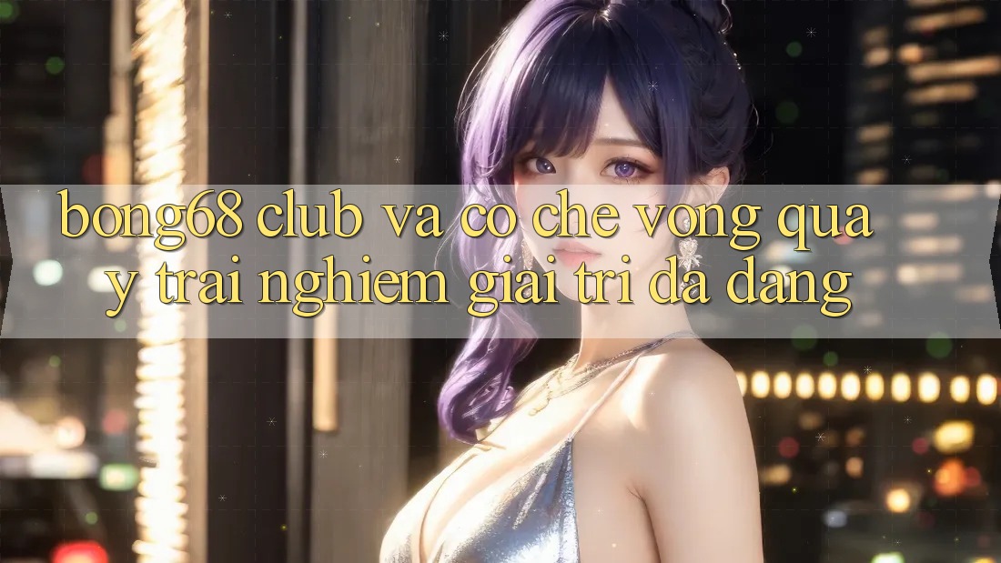 “Bong68 Club” và Cơ Chế Vòng Quay: Trải Nghiệm Giải Trí Đa Dạng “Bong68 Club” và Cơ Chế Vòng Quay: Trải Nghiệm Giải Trí Đa Dạng