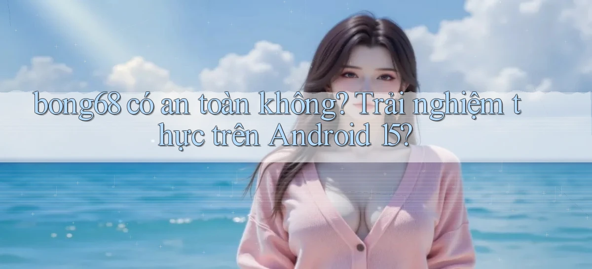 bong68 có an toàn không trải nghiệm thực trên Android 15
