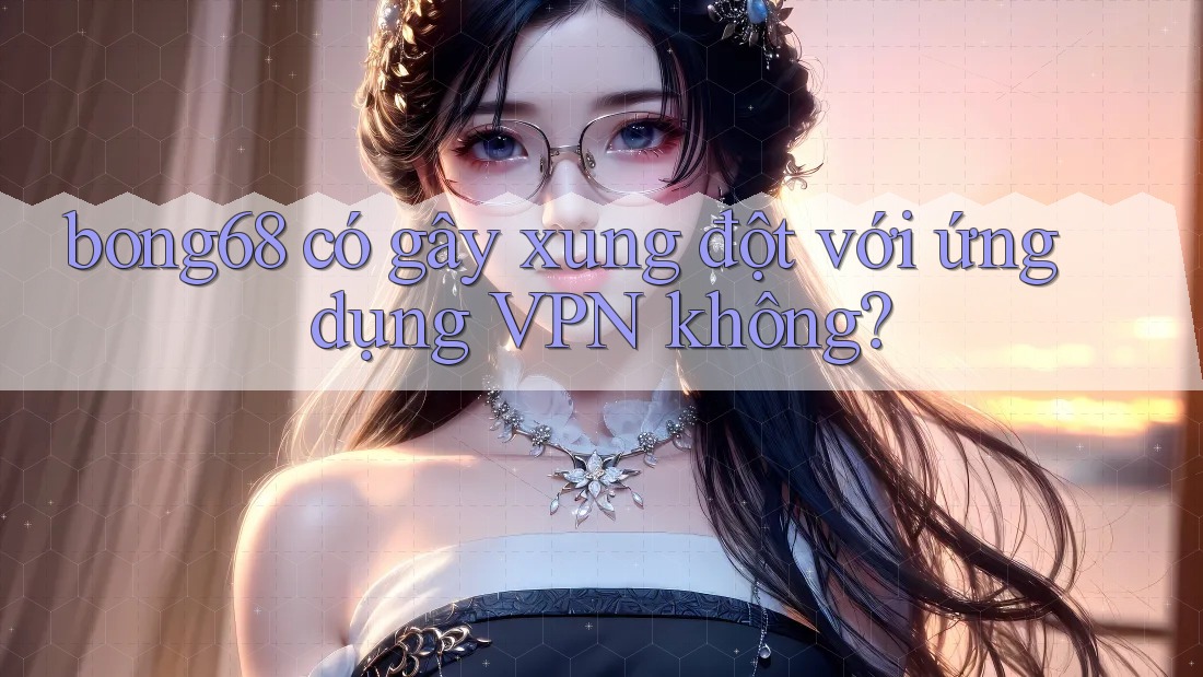 bong68 có gây xung đột với ứng dụng VPN không?