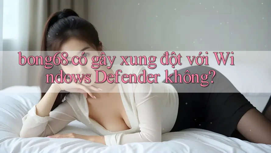 bong68 có gây xung đột với Windows Defender không? bong68 có gây xung đột với Windows Defender không?