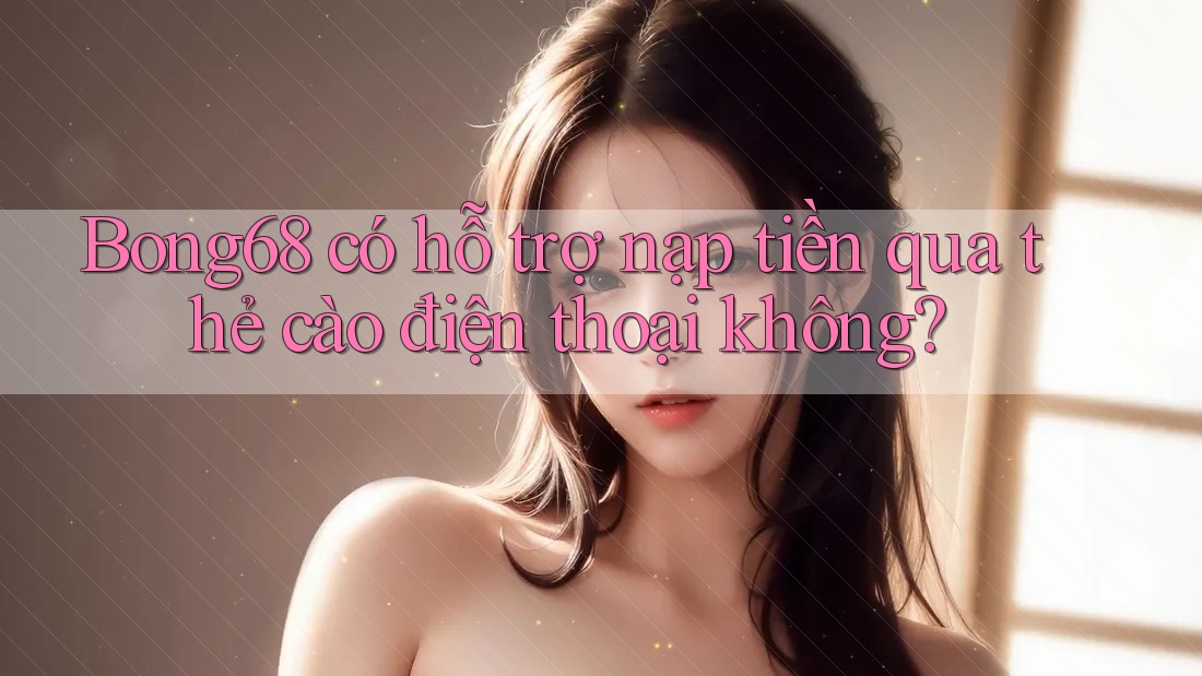 Bong68 có hỗ trợ nạp tiền qua thẻ cào điện thoại không?