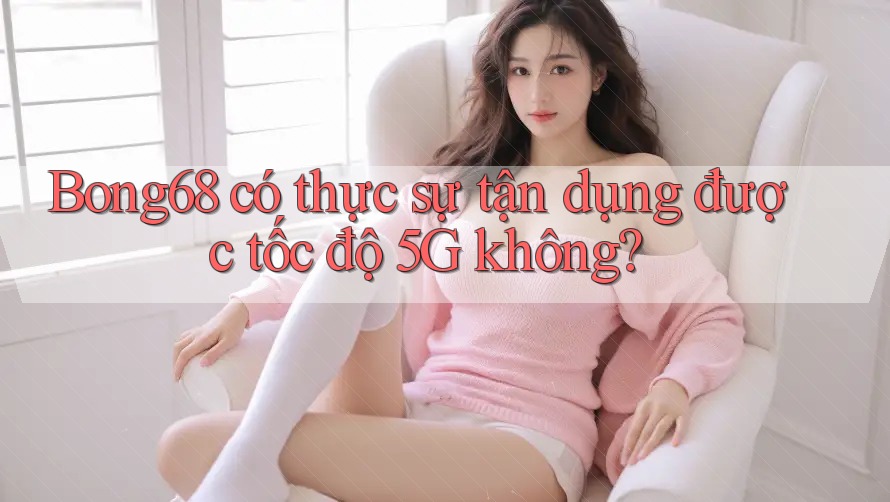 Bong68 có thực sự tận dụng được tốc độ 5G không?