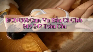 bong68 com vn bắn cá club mở 24／7 toàn cầu