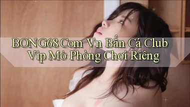 bong68 com vn bắn cá club vip mở phòng chơi riêng
