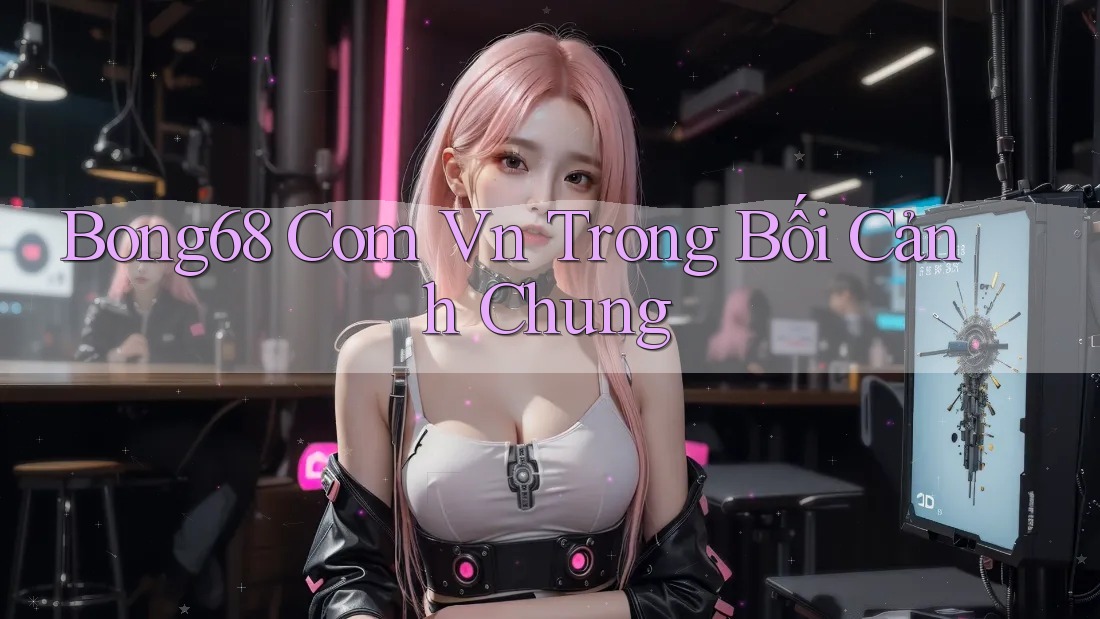 Bong68 Com Vn Trong Bối Cảnh Chung