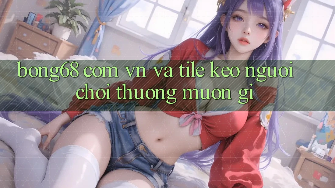 “Bong68 com vn” và Tile Kèo – Người Chơi Thường Muốn Gì?