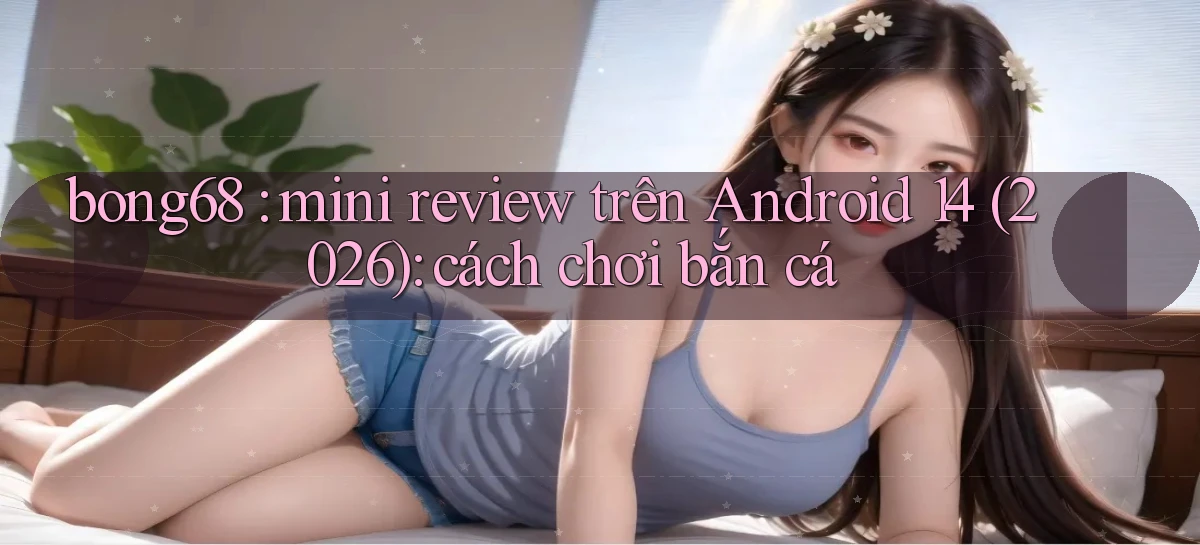 bong68 mini review trên Android 14 (2026) cách chơi bắn cá