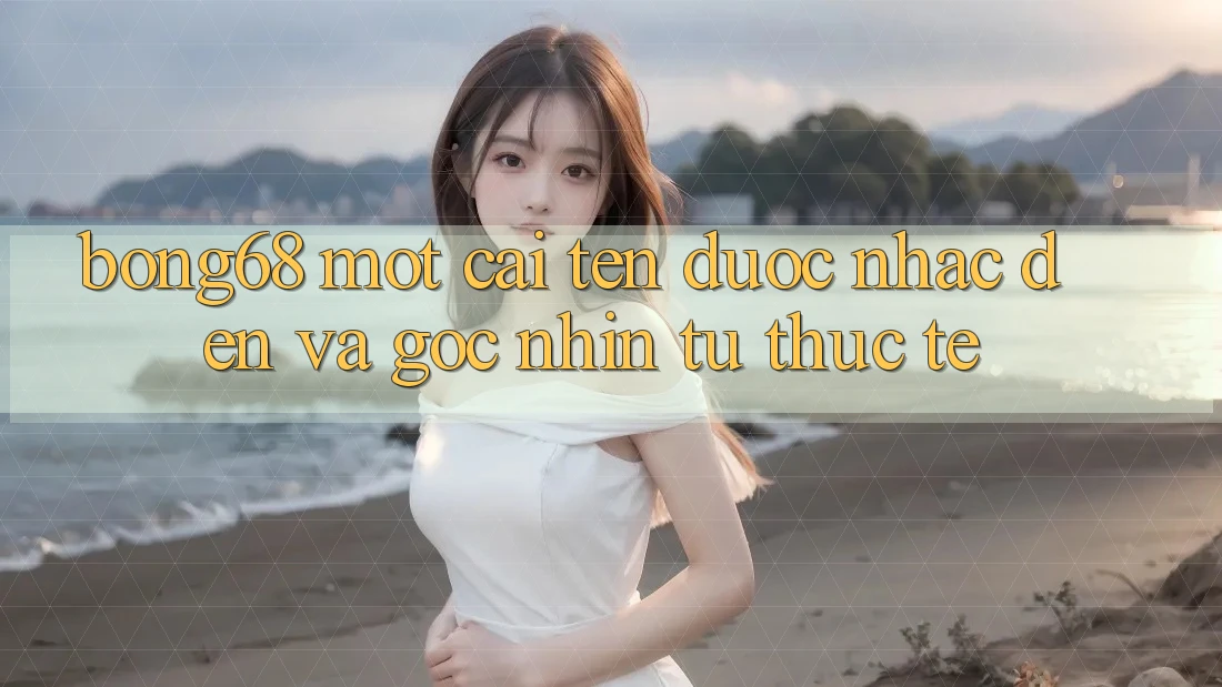 “Bong68” – Một Cái Tên Được Nhắc Đến và Góc Nhìn Từ Thực Tế “Bong68” – Một Cái Tên Được Nhắc Đến và Góc Nhìn Từ Thực Tế