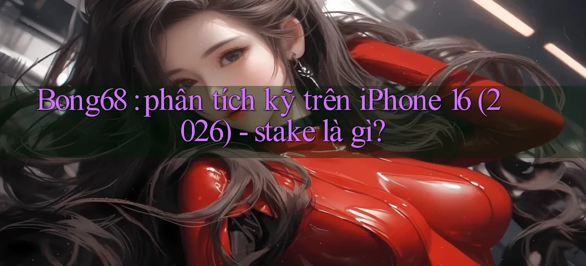 Bong68 phân tích kỹ trên iPhone 16 (2026)   stake là gì