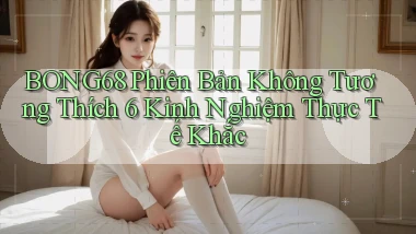 bong68 phiên bản không tương thích 6 kinh nghiệm thực tế khắc
