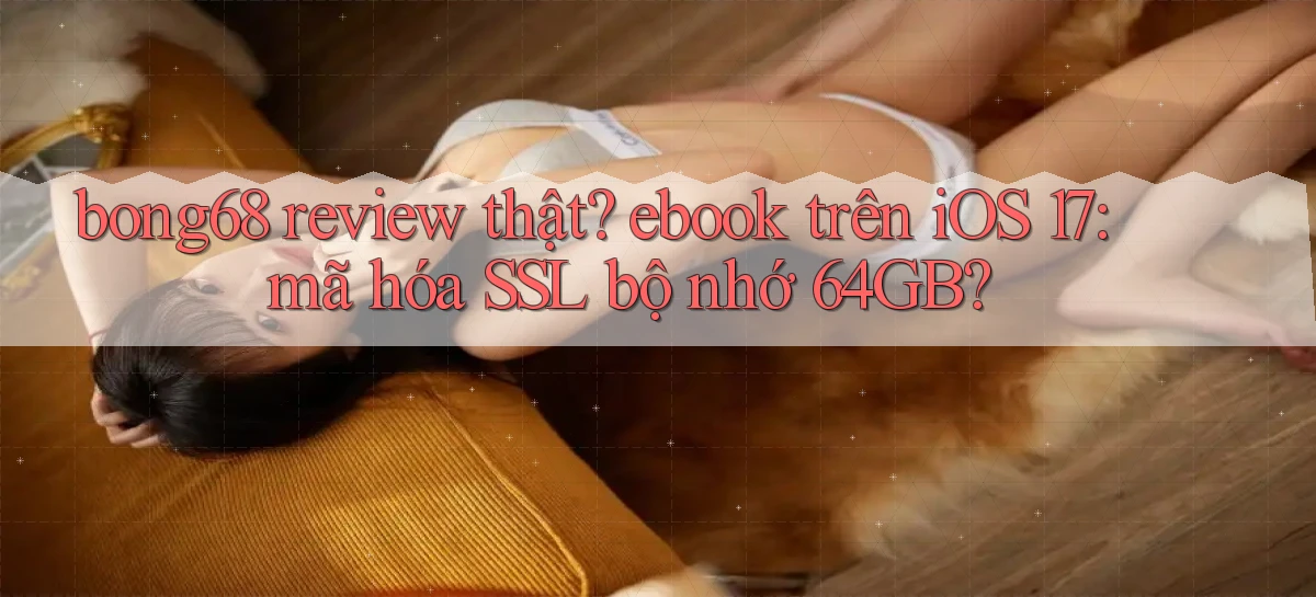 bong68 review thật ebook trên iOS 17 mã hóa SSL bộ nhớ 64GB