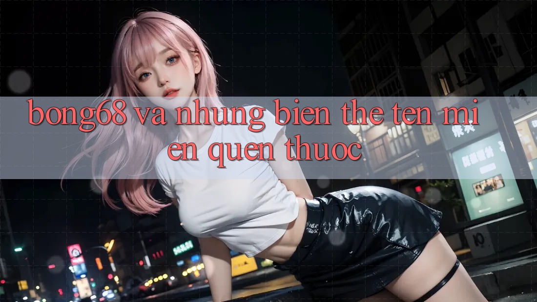 “Bong68” và Những Biến Thể Tên Miền Quen Thuộc