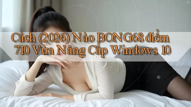 Cách (2026) nào bong68 điểm 710 vừa nâng cấp Windows 10
