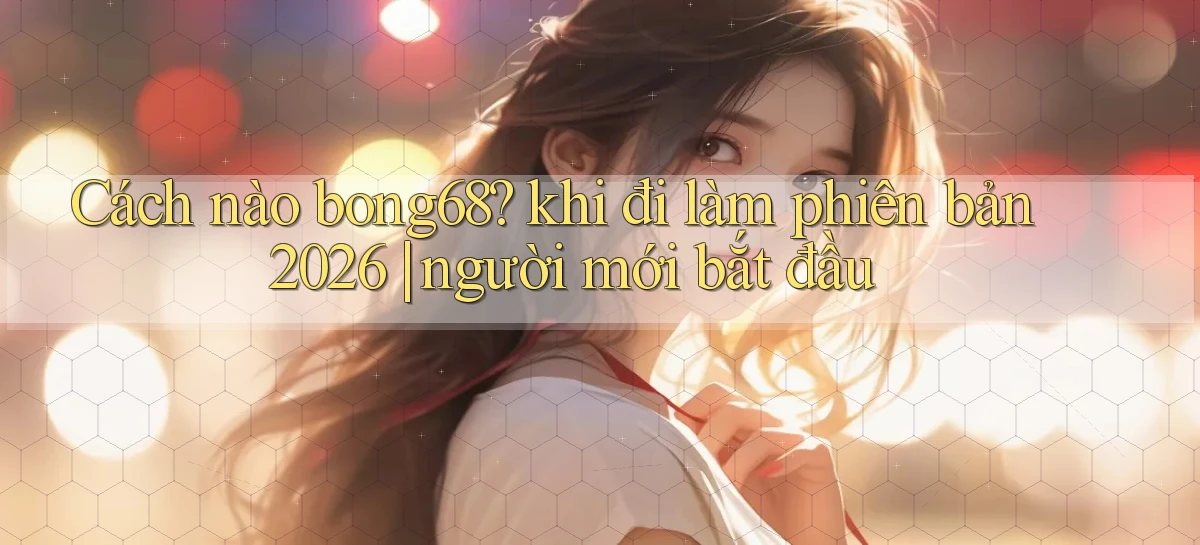 Cách nào bong68 khi đi làm phiên bản 2026 người mới bắt đầu