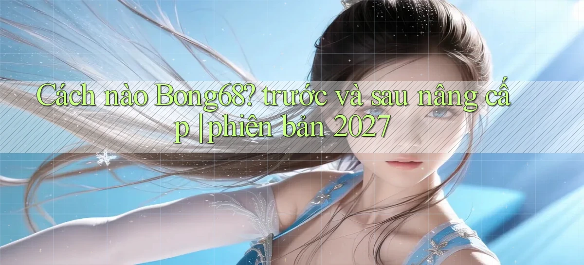 Cách nào Bong68 trước và sau nâng cấp phiên bản 2027