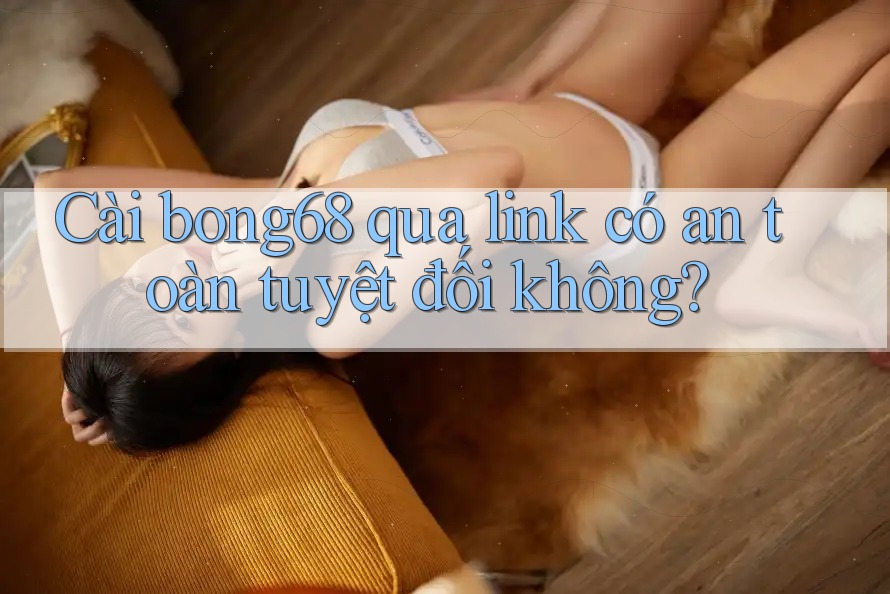 Cài bong68 qua link có an toàn tuyệt đối không?