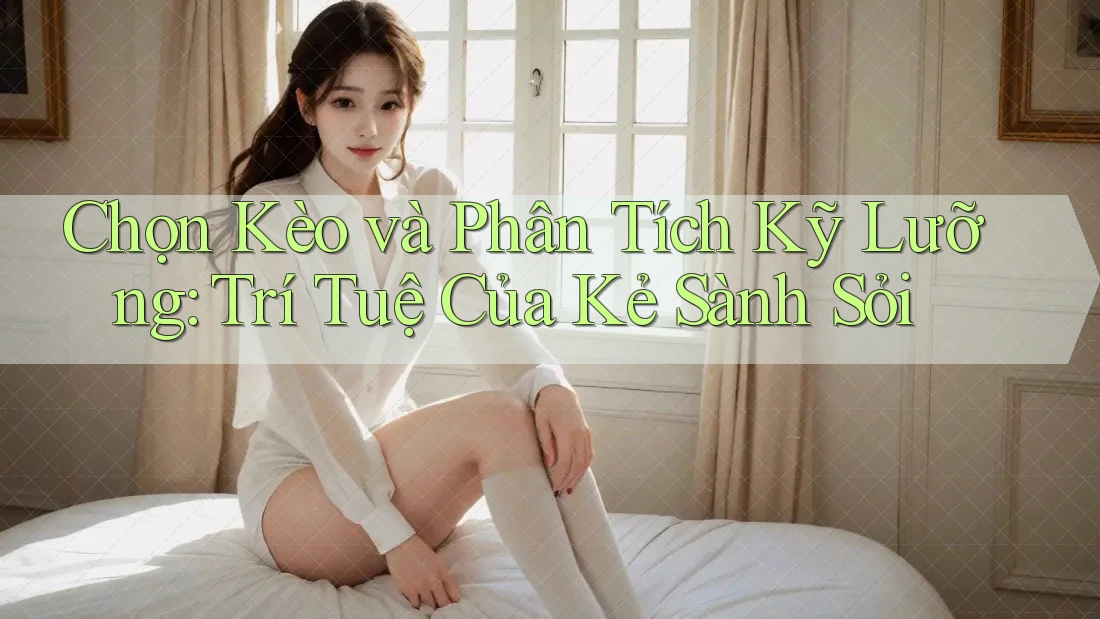 Chọn Kèo và Phân Tích Kỹ Lưỡng: Trí Tuệ Của Kẻ Sành Sỏi
