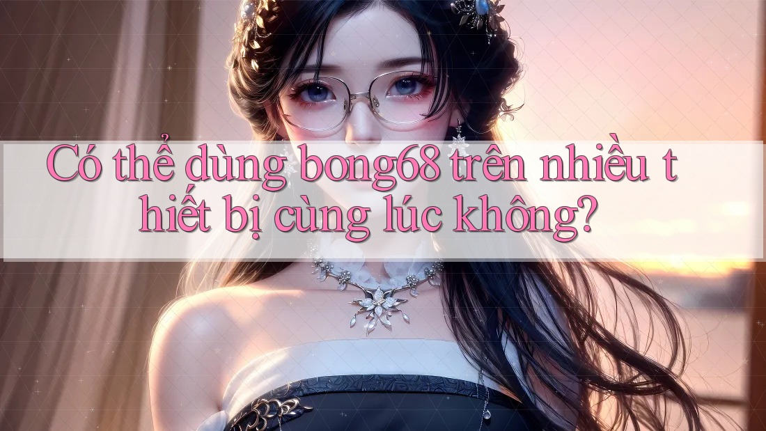 Có thể dùng bong68 trên nhiều thiết bị cùng lúc không? Có thể dùng bong68 trên nhiều thiết bị cùng lúc không?
