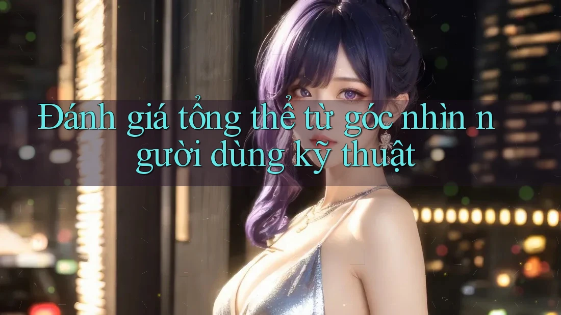 Đánh giá tổng thể từ góc nhìn người dùng kỹ thuật