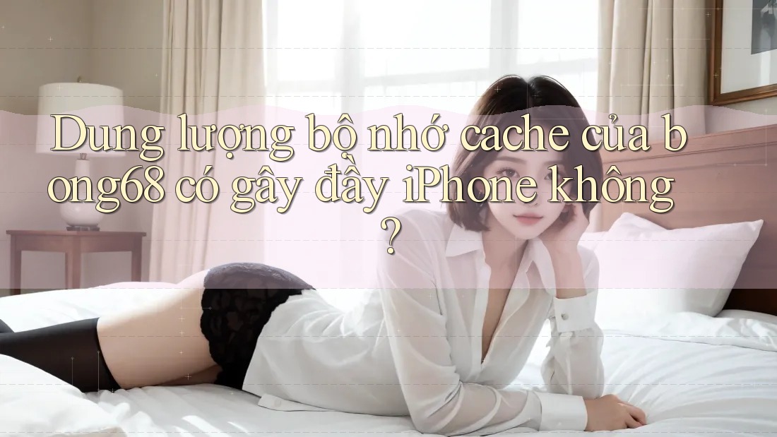 Dung lượng bộ nhớ cache của bong68 có gây đầy iPhone không? Dung lượng bộ nhớ cache của bong68 có gây đầy iPhone không?