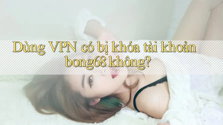 Dùng VPN có bị khóa tài khoản bong68 không? Dùng VPN có bị khóa tài khoản bong68 không?