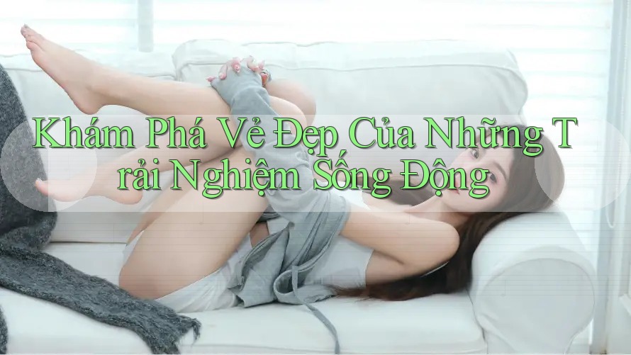 Khám Phá Vẻ Đẹp Của Những Trải Nghiệm Sống Động