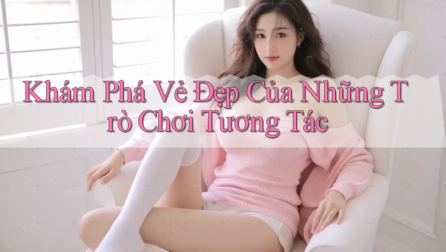 Khám Phá Vẻ Đẹp Của Những Trò Chơi Tương Tác