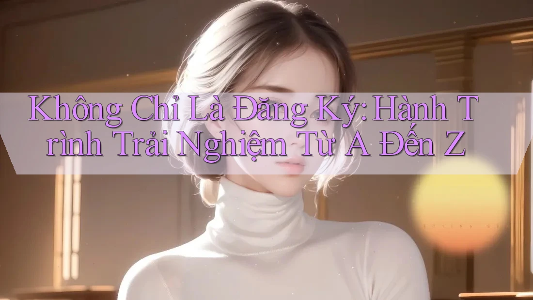 Không Chỉ Là Đăng Ký: Hành Trình Trải Nghiệm Từ A Đến Z Không Chỉ Là Đăng Ký: Hành Trình Trải Nghiệm Từ A Đến Z