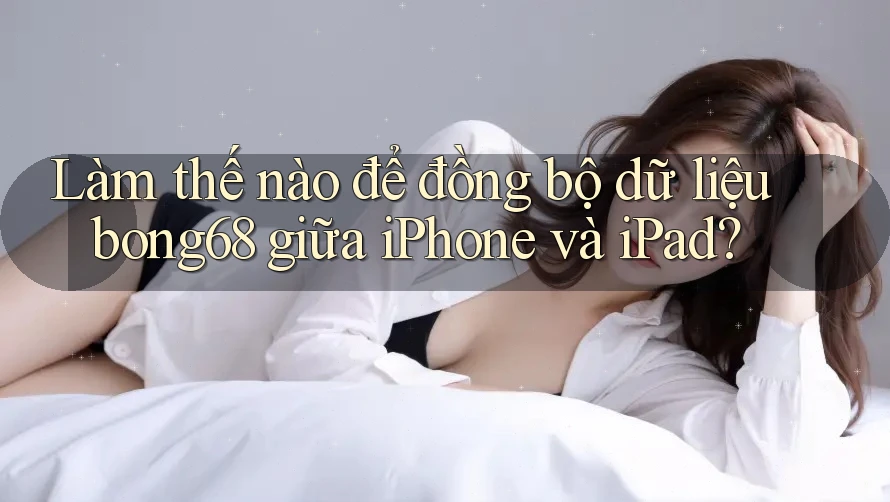 Làm thế nào để đồng bộ dữ liệu bong68 giữa iPhone và iPad?