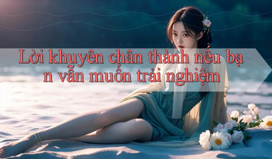 Lời khuyên chân thành nếu bạn vẫn muốn trải nghiệm Lời khuyên chân thành nếu bạn vẫn muốn trải nghiệm
