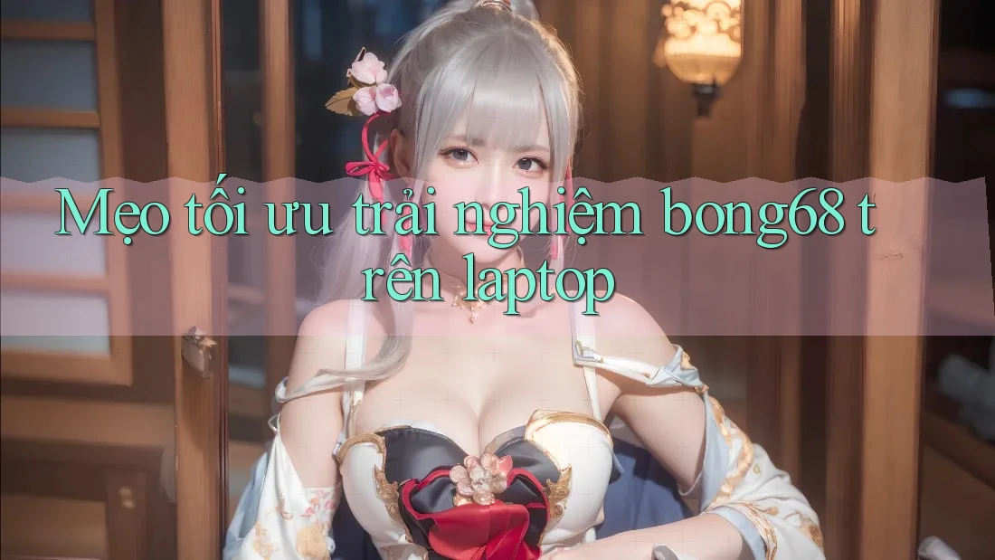 Mẹo tối ưu trải nghiệm bong68 trên laptop Mẹo tối ưu trải nghiệm bong68 trên laptop
