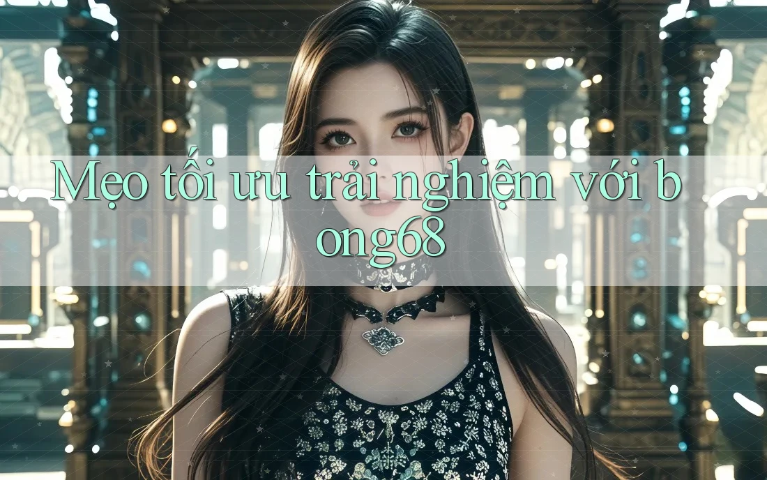 Mẹo tối ưu trải nghiệm với bong68