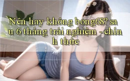 Nên hay không bong68 sau 6 tháng trải nghiệm   chính thức