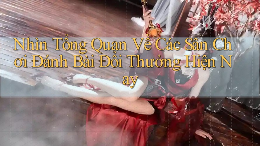 Nhìn Tổng Quan Về Các Sân Chơi Đánh Bài Đổi Thưởng Hiện Nay Nhìn Tổng Quan Về Các Sân Chơi Đánh Bài Đổi Thưởng Hiện Nay