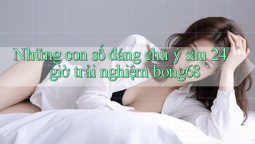 Những con số đáng chú ý sau 24 giờ trải nghiệm bong68 Những con số đáng chú ý sau 24 giờ trải nghiệm bong68