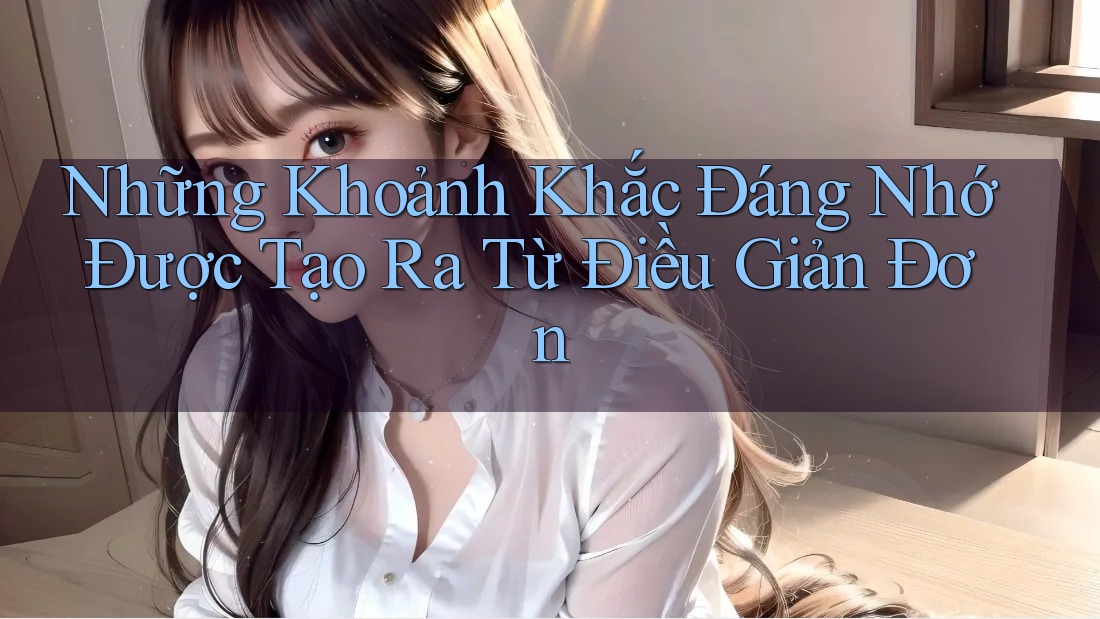 Những Khoảnh Khắc Đáng Nhớ Được Tạo Ra Từ Điều Giản Đơn