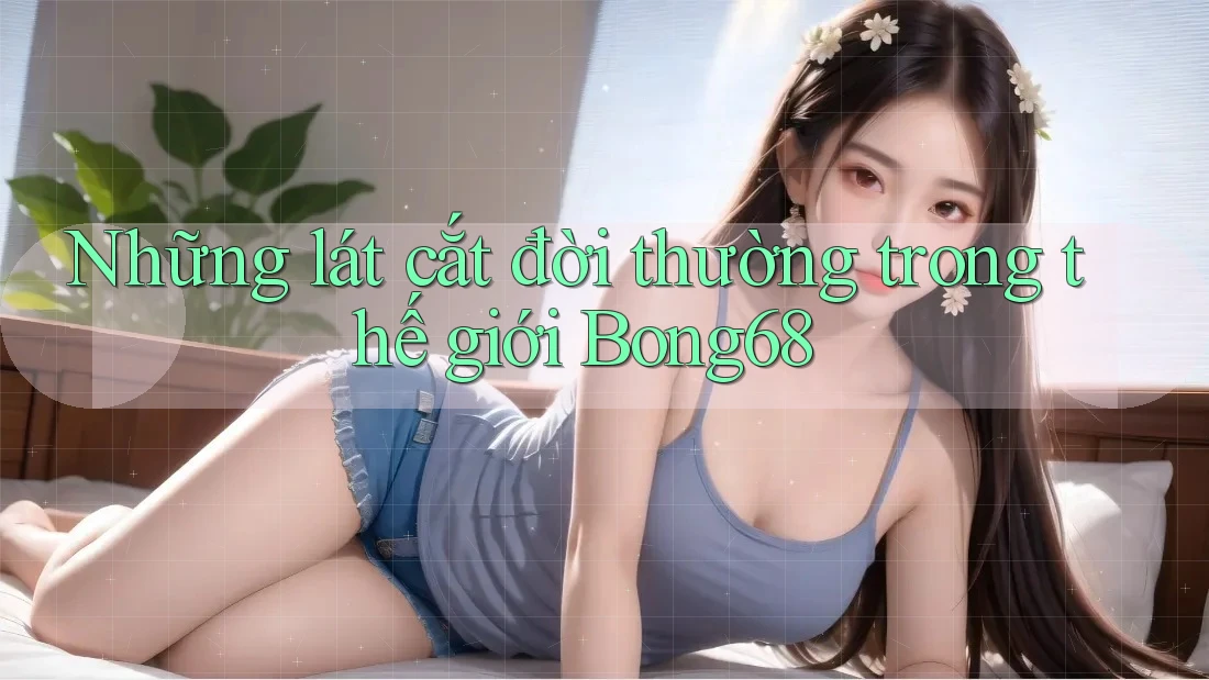 Những lát cắt đời thường trong thế giới Bong68 Những lát cắt đời thường trong thế giới Bong68