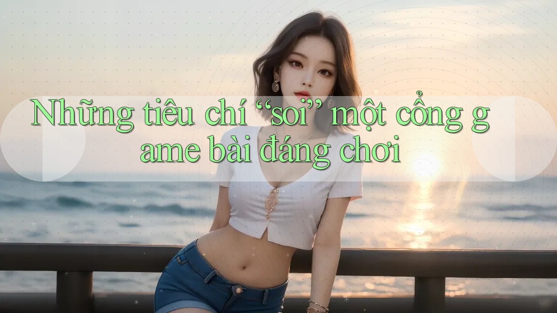 Những tiêu chí “soi” một cổng game bài đáng chơi Những tiêu chí “soi” một cổng game bài đáng chơi