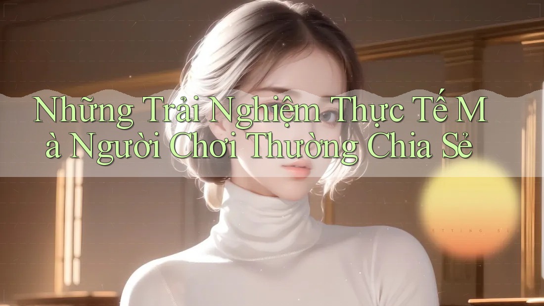Những Trải Nghiệm Thực Tế Mà Người Chơi Thường Chia Sẻ Những Trải Nghiệm Thực Tế Mà Người Chơi Thường Chia Sẻ