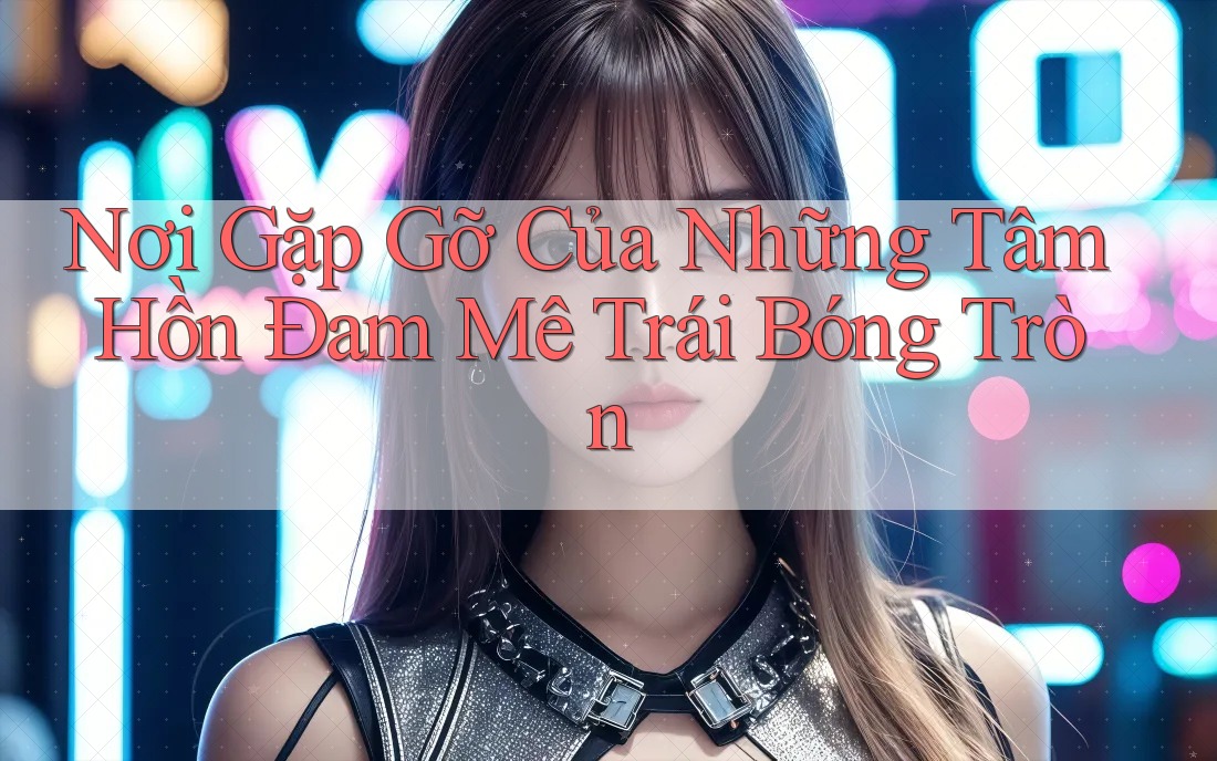 Nơi Gặp Gỡ Của Những Tâm Hồn Đam Mê Trái Bóng Tròn Nơi Gặp Gỡ Của Những Tâm Hồn Đam Mê Trái Bóng Tròn