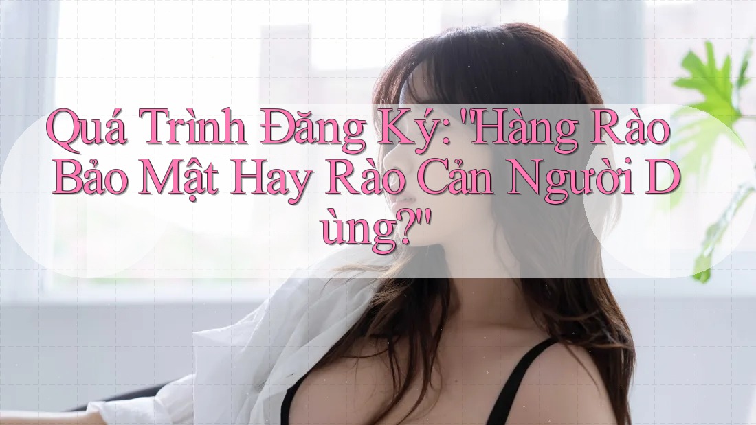 Quá Trình Đăng Ký: “Hàng Rào Bảo Mật Hay Rào Cản Người Dùng?” Quá Trình Đăng Ký: “Hàng Rào Bảo Mật Hay Rào Cản Người Dùng?”