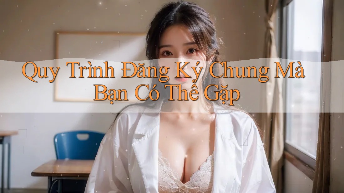 Quy Trình Đăng Ký Chung Mà Bạn Có Thể Gặp Quy Trình Đăng Ký Chung Mà Bạn Có Thể Gặp