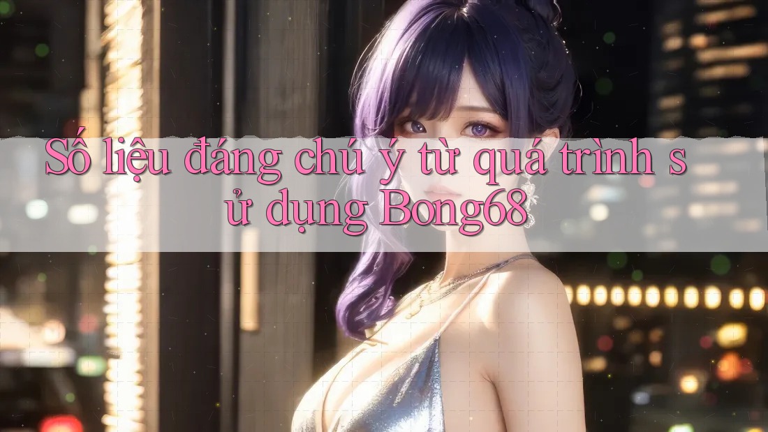 Số liệu đáng chú ý từ quá trình sử dụng Bong68